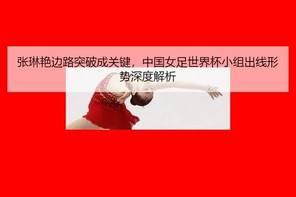 张琳艳边路突破成关键，中国女足世界杯小组出线形势深度解析